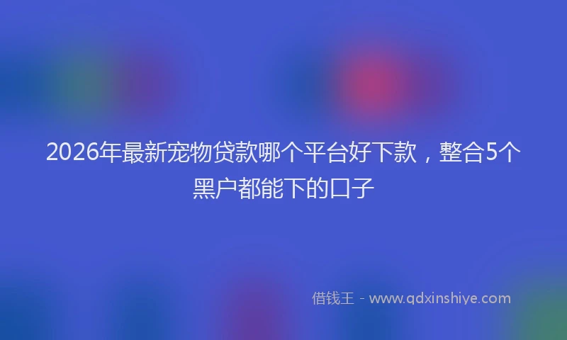 2026年最新宠物贷款哪个平台好下款，整合5个黑户都能下的口子