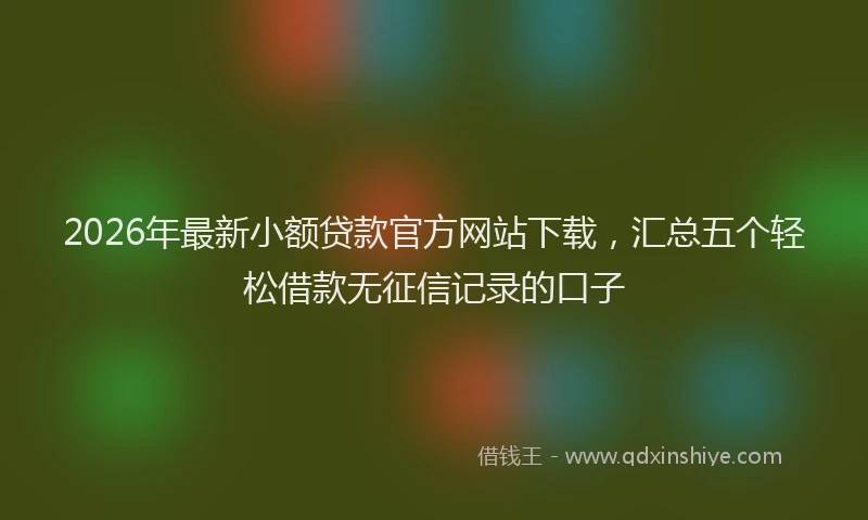 2026年最新小额贷款官方网站下载，汇总五个轻松借款无征信记录的口子