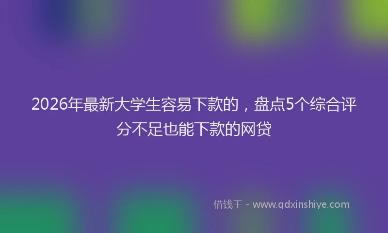 2026年最新大学生容易下款的,盘点5个综合评分不足也能下款的网贷