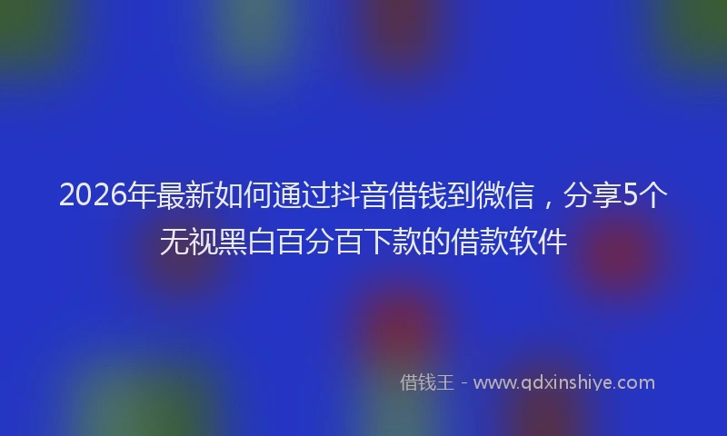 2026年最新如何通过抖音借钱到微信，分享5个无视黑白百分百下款的借款软件