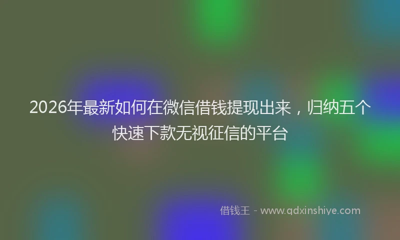 2026年最新如何在微信借钱提现出来，归纳五个快速下款无视征信的平台