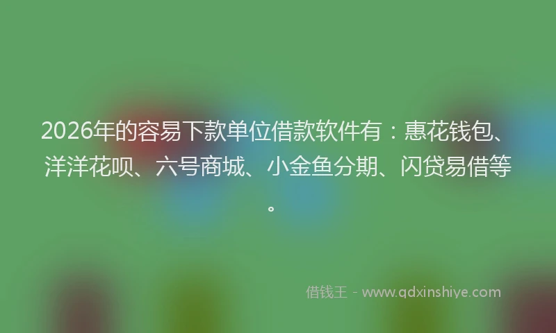2026年的容易下款单位借款软件有：惠花钱包、洋洋花呗、六号商城、小金鱼分期、闪贷易借等。