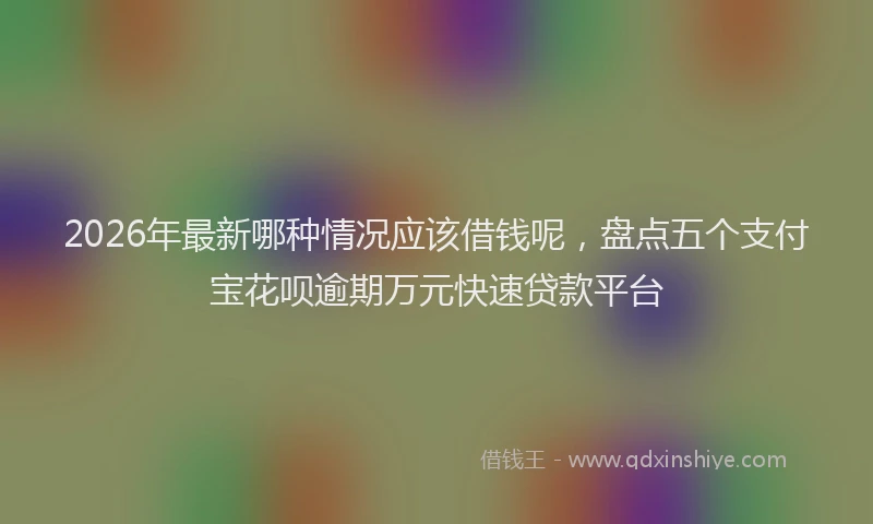 2026年最新哪种情况应该借钱呢，盘点五个支付宝花呗逾期万元快速贷款平台