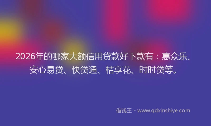 2026年的哪家大额信用贷款好下款有:惠众乐、安心易贷、快贷通、桔享花、时时贷等。