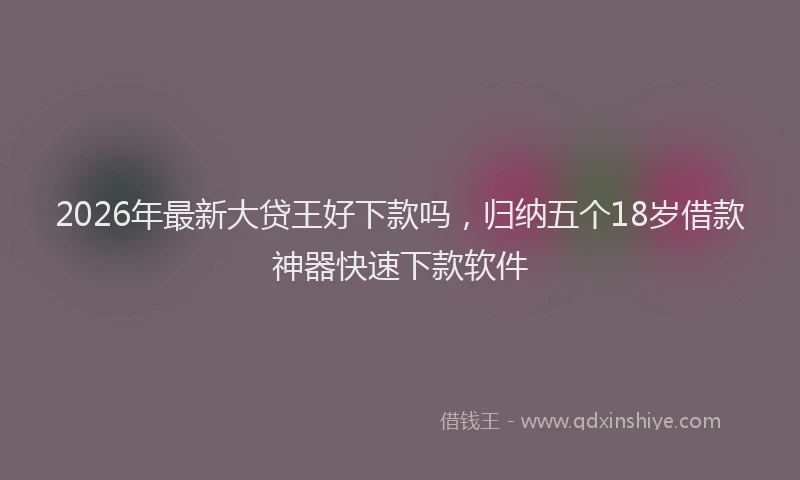 2026年最新大贷王好下款吗,归纳五个18岁借款神器快速下款软件
