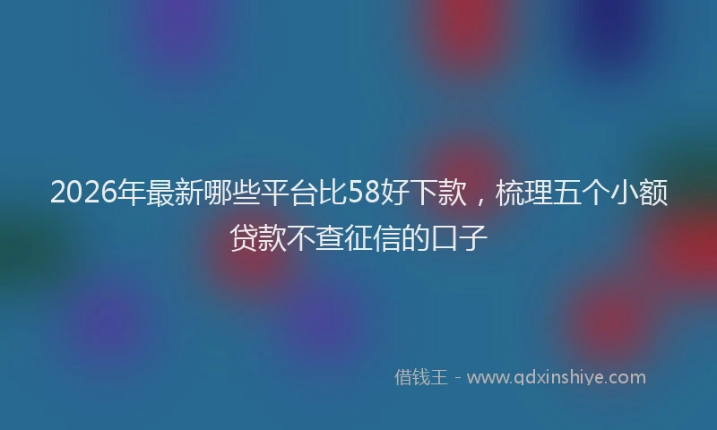 2026年最新哪些平台比58好下款，梳理五个小额贷款不查征信的口子
