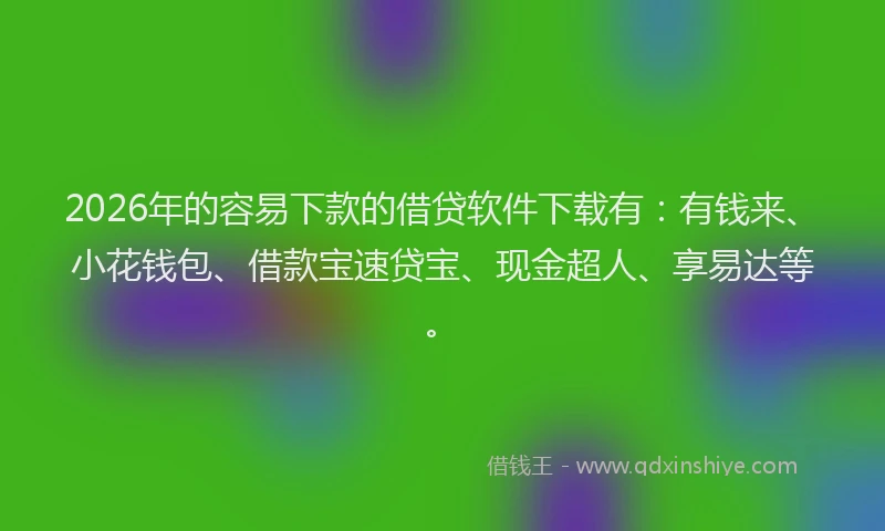 2026年的容易下款的借贷软件下载有：有钱来、小花钱包、借款宝速贷宝、现金超人、享易达等。