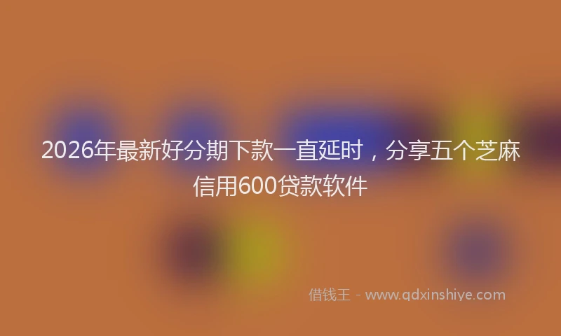 2026年最新好分期下款一直延时，分享五个芝麻信用600贷款软件