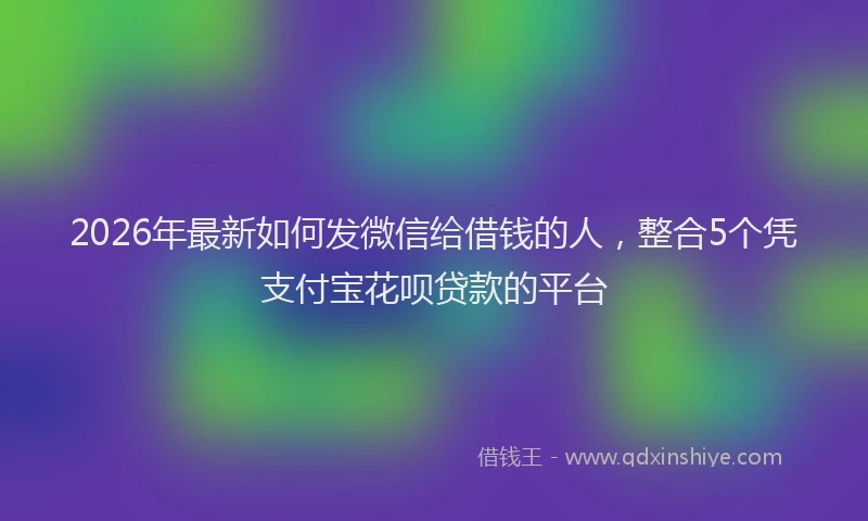 2026年最新如何发微信给借钱的人，整合5个凭支付宝花呗贷款的平台