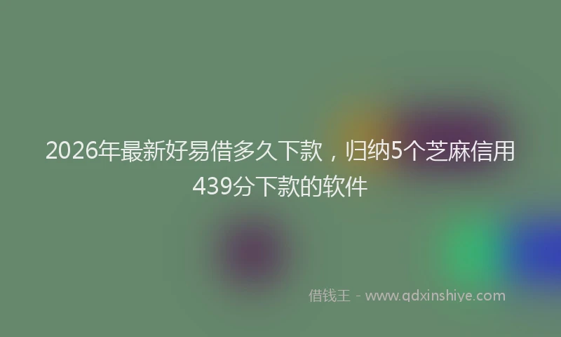 2026年最新好易借多久下款，归纳5个芝麻信用439分下款的软件