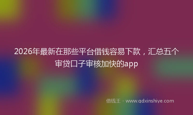 2026年最新在那些平台借钱容易下款，汇总五个审贷口子审核加快的app