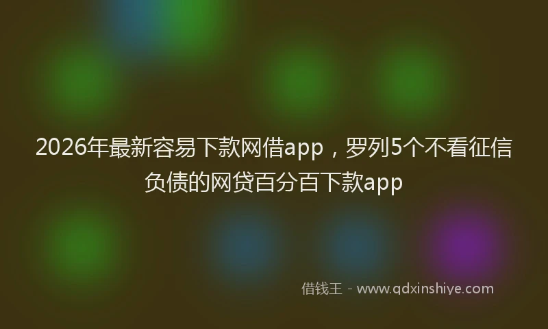 2026年最新容易下款网借app，罗列5个不看征信负债的网贷百分百下款app