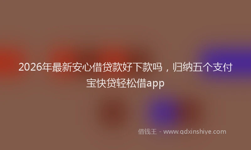 2026年最新安心借贷款好下款吗，归纳五个支付宝快贷轻松借app