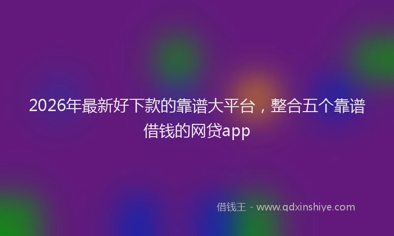 2026年最新好下款的靠谱大平台，整合五个靠谱借钱的网贷app