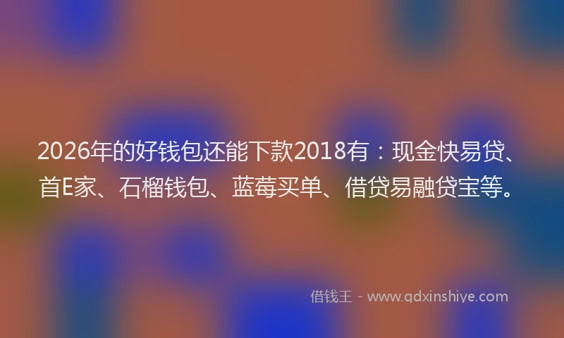 2026年的好钱包还能下款2018有：现金快易贷、首E家、石榴钱包、蓝莓买单、借贷易融贷宝等。