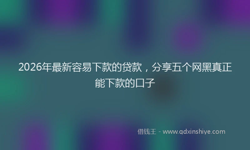 2026年最新容易下款的贷款，分享五个网黑真正能下款的口子