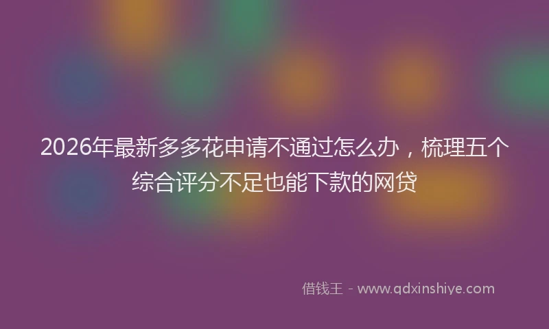 2026年最新多多花申请不通过怎么办，梳理五个综合评分不足也能下款的网贷