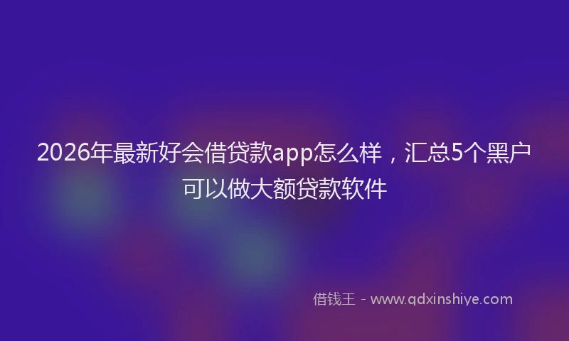 2026年最新好会借贷款app怎么样，汇总5个黑户可以做大额贷款软件
