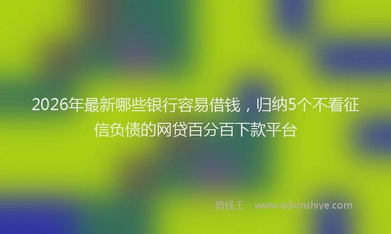 2026年最新哪些银行容易借钱，归纳5个不看征信负债的网贷百分百下款平台