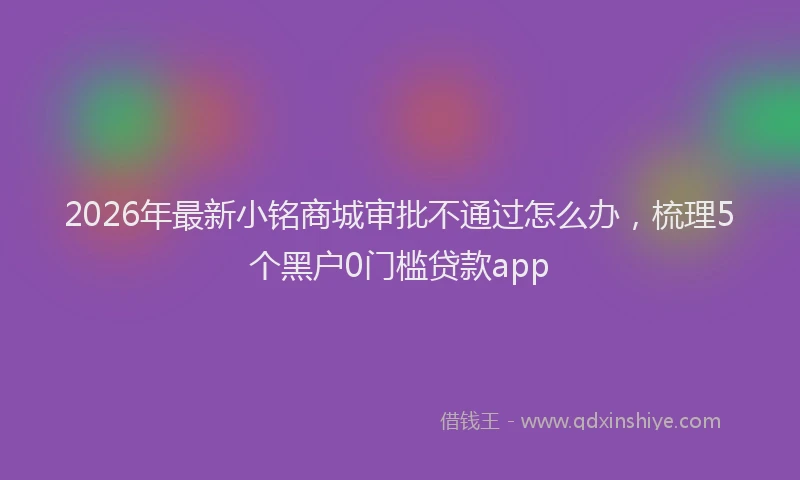 2026年最新小铭商城审批不通过怎么办，梳理5个黑户0门槛贷款app