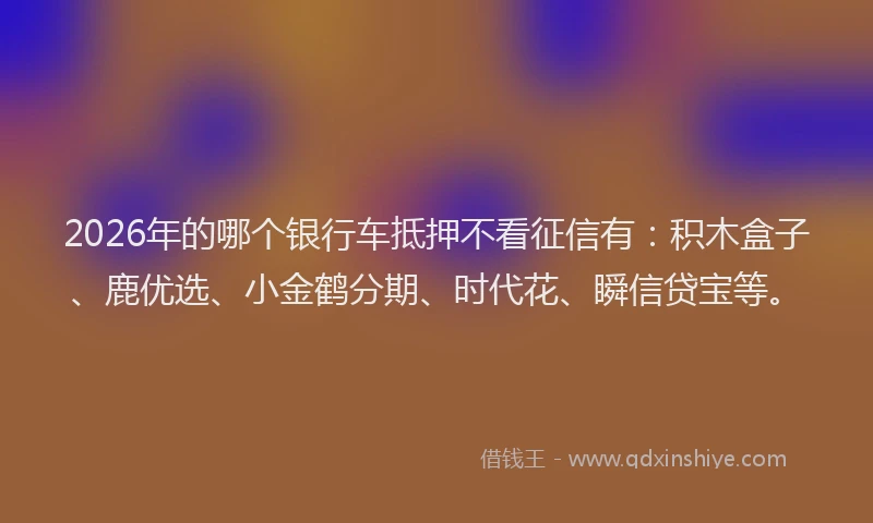 2026年的哪个银行车抵押不看征信有：积木盒子、鹿优选、小金鹤分期、时代花、瞬信贷宝等。