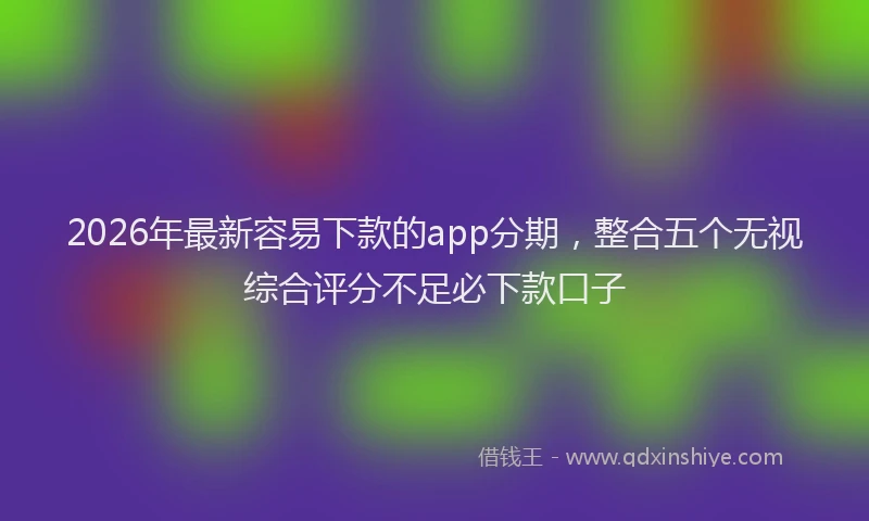 2026年最新容易下款的app分期，整合五个无视综合评分不足必下款口子