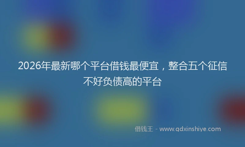 2026年最新哪个平台借钱最便宜，整合五个征信不好负债高的平台