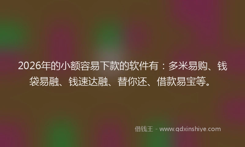 2026年的小额容易下款的软件有：多米易购、钱袋易融、钱速达融、替你还、借款易宝等。