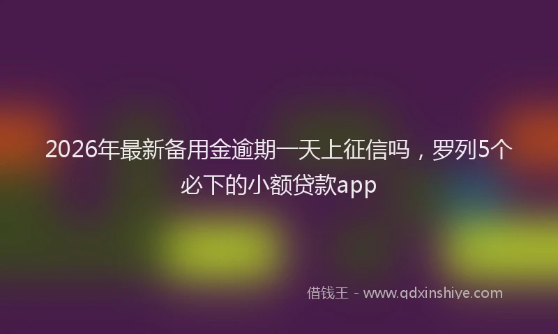 2026年最新备用金逾期一天上征信吗，罗列5个必下的小额贷款app