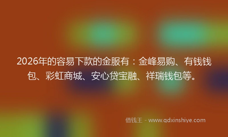 2026年的容易下款的金服有：金峰易购、有钱钱包、彩虹商城、安心贷宝融、祥瑞钱包等。
