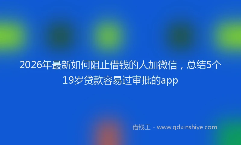 2026年最新如何阻止借钱的人加微信，总结5个19岁贷款容易过审批的app