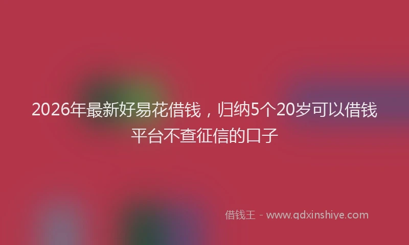 2026年最新好易花借钱，归纳5个20岁可以借钱平台不查征信的口子