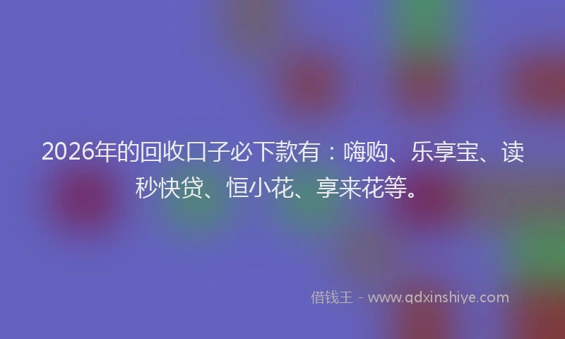 2026年的回收口子必下款有：嗨购、乐享宝、读秒快贷、恒小花、享来花等。