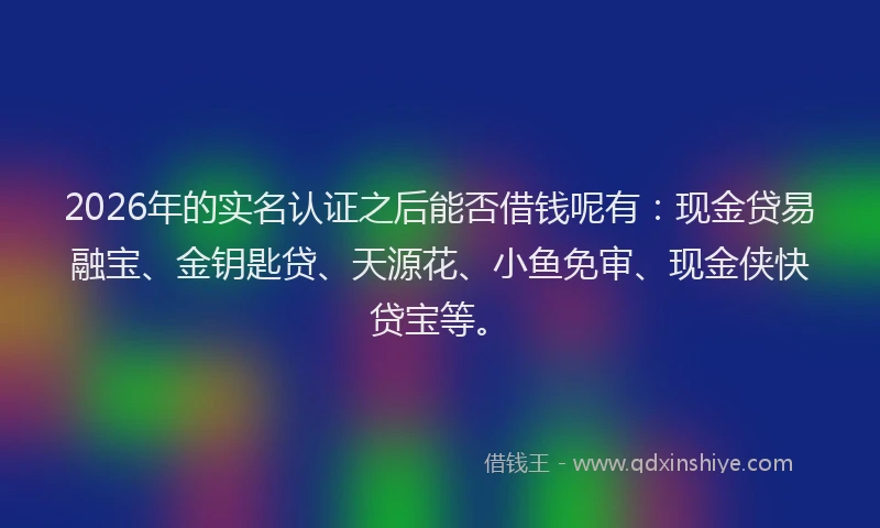 2026年的实名认证之后能否借钱呢有：现金贷易融宝、金钥匙贷、天源花、小鱼免审、现金侠快贷宝等。