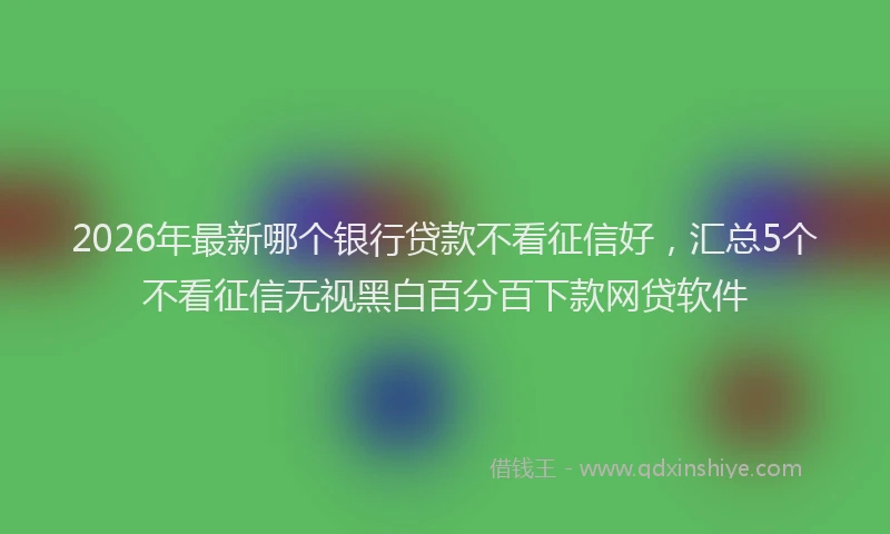 2026年最新哪个银行贷款不看征信好，汇总5个不看征信无视黑白百分百下款网贷软件
