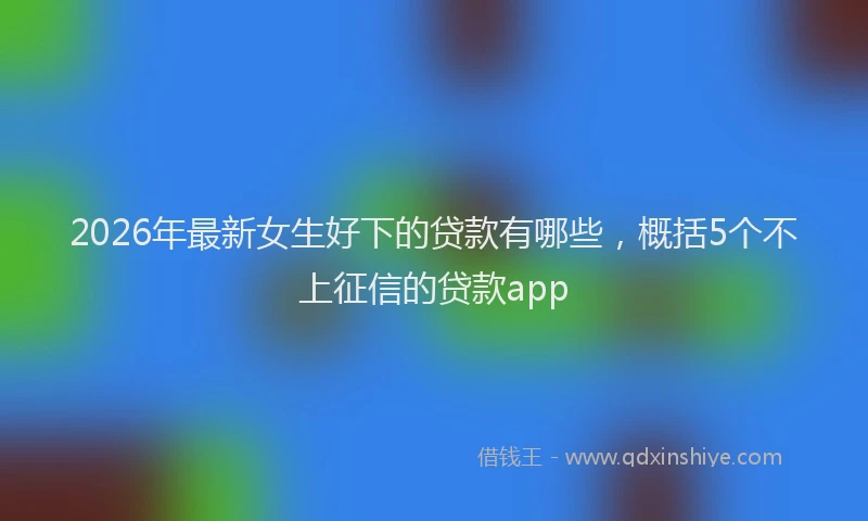 2026年最新女生好下的贷款有哪些,概括5个不上征信的贷款app