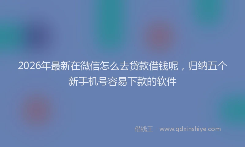 2026年最新在微信怎么去贷款借钱呢，归纳五个新手机号容易下款的软件