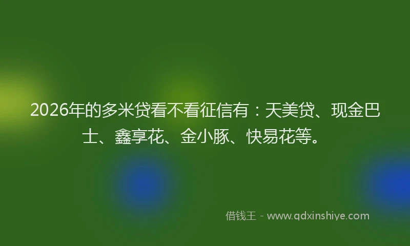 2026年的多米贷看不看征信有:天美贷、现金巴士、鑫享花、金小豚、快易花等。