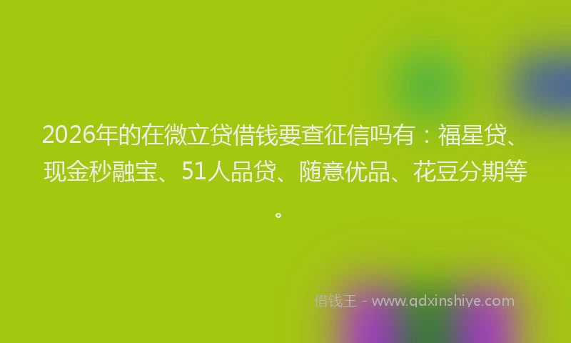 2026年的在微立贷借钱要查征信吗有：福星贷、现金秒融宝、51人品贷、随意优品、花豆分期等。