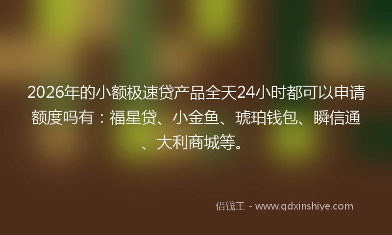 2026年的小额极速贷产品全天24小时都可以申请额度吗有：福星贷、小金鱼、琥珀钱包、瞬信通、大利商城等。