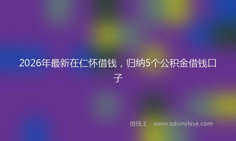 2026年最新在仁怀借钱，归纳5个公积金借钱口子
