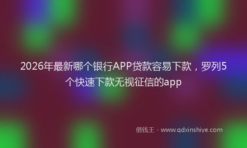 2026年最新哪个银行APP贷款容易下款，罗列5个快速下款无视征信的app