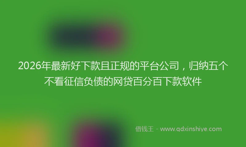 2026年最新好下款且正规的平台公司，归纳五个不看征信负债的网贷百分百下款软件