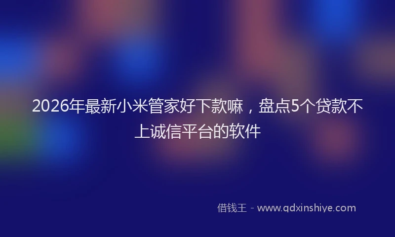 2026年最新小米管家好下款嘛，盘点5个贷款不上诚信平台的软件