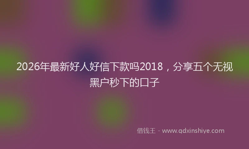 2026年最新好人好信下款吗2018，分享五个无视黑户秒下的口子