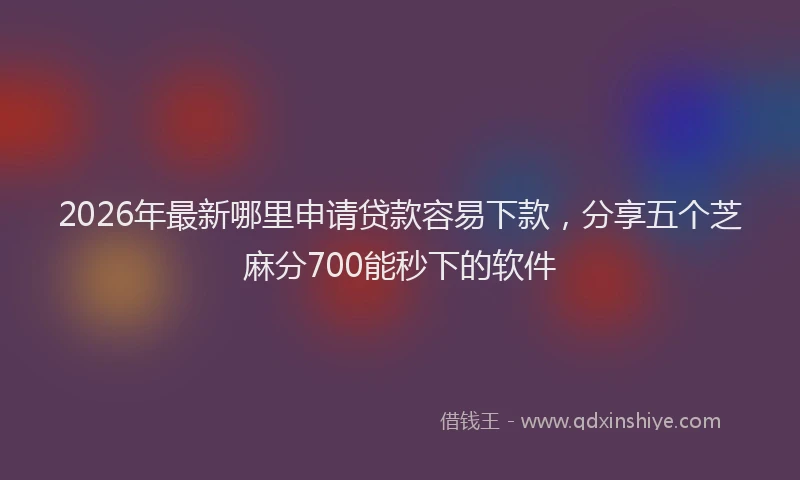 2026年最新哪里申请贷款容易下款，分享五个芝麻分700能秒下的软件