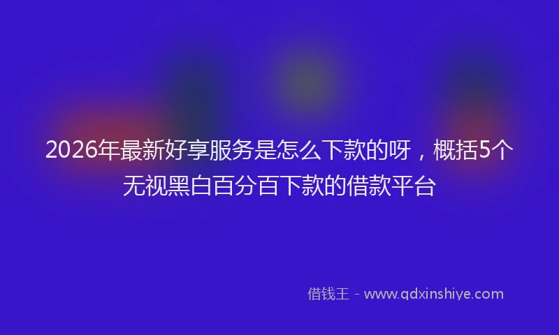 2026年最新好享服务是怎么下款的呀，概括5个无视黑白百分百下款的借款平台