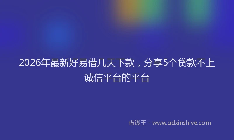 2026年最新好易借几天下款，分享5个贷款不上诚信平台的平台