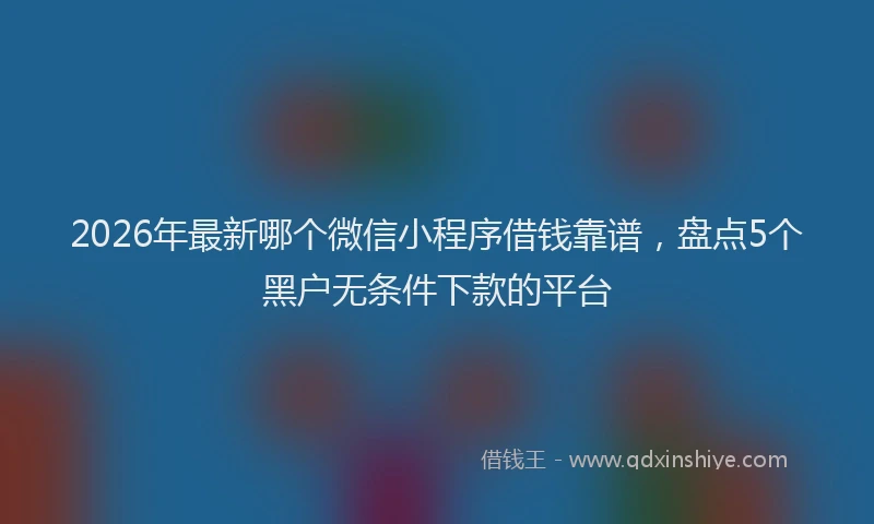 2026年最新哪个微信小程序借钱靠谱，盘点5个黑户无条件下款的平台