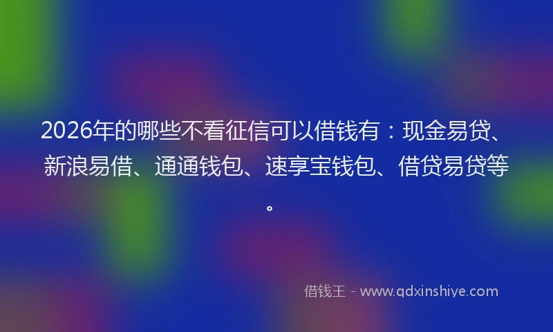2026年的哪些不看征信可以借钱有：现金易贷、新浪易借、通通钱包、速享宝钱包、借贷易贷等。